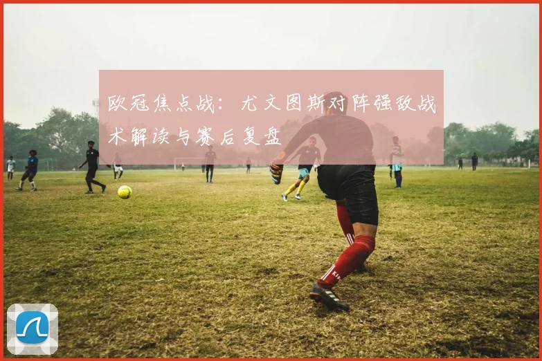 欧冠焦点战：尤文图斯对阵强敌战术解读与赛后复盘
