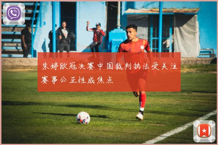 朱婷欧冠决赛中国裁判执法受关注赛事公正性成焦点