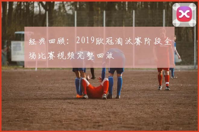 经典回顾：2019欧冠淘汰赛阶段全场比赛视频完整回放