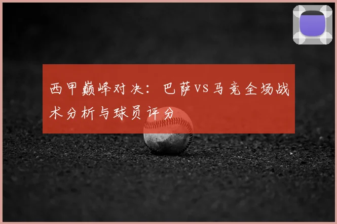 西甲巅峰对决:巴萨vs马竞全场战术分析与球员评分