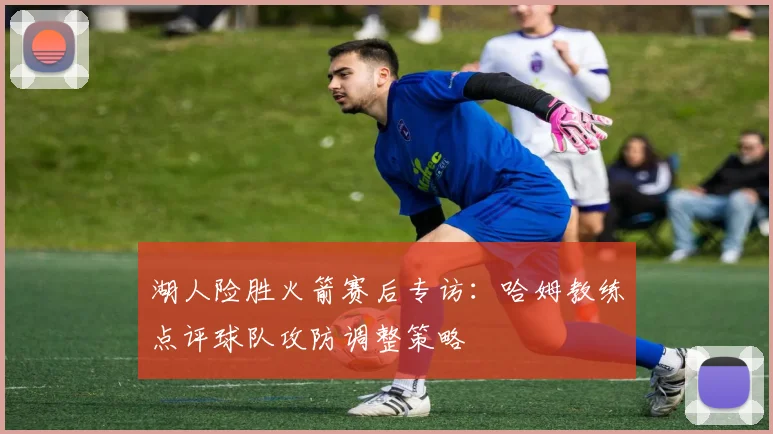 湖人险胜火箭赛后专访：哈姆教练点评球队攻防调整策略