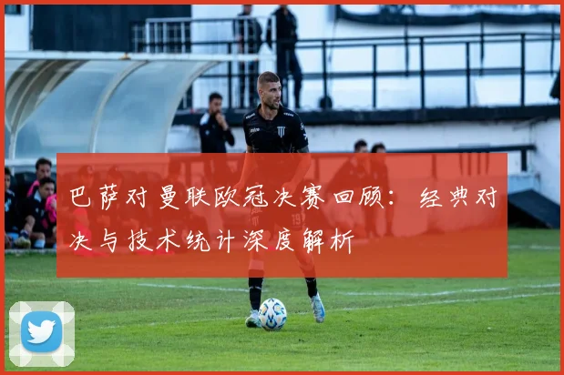 巴萨对曼联欧冠决赛回顾：经典对决与技术统计深度解析