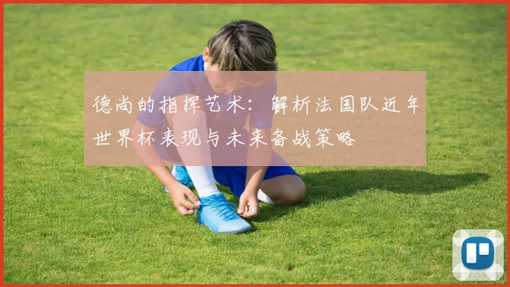 德尚的指挥艺术：解析法国队近年世界杯表现与未来备战策略