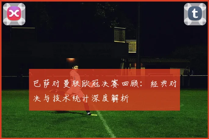 巴萨对曼联欧冠决赛回顾：经典对决与技术统计深度解析