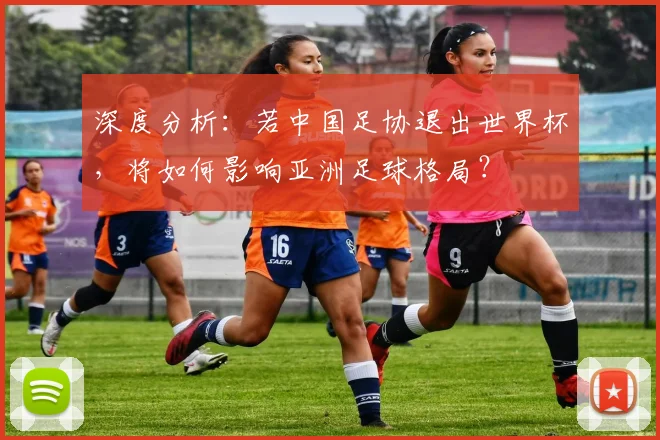 深度分析：若中国足协退出世界杯，将如何影响亚洲足球格局？