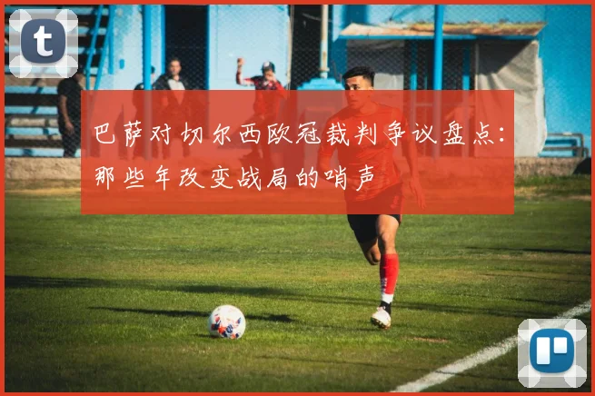 巴萨对切尔西欧冠裁判争议盘点：那些年改变战局的哨声